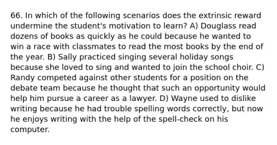 66. In which of the following scenarios does the extrinsic reward undermine the student's motivation to learn? A) Douglass read dozens of books as quickly as he could because he wanted to win a race with classmates to read the most books by the end of the year. B) Sally practiced singing several holiday songs because she loved to sing and wanted to join the school choir. C) Randy competed against other students for a position on the debate team because he thought that such an opportunity would help him pursue a career as a lawyer. D) Wayne used to dislike writing because he had trouble spelling words correctly, but now he enjoys writing with the help of the spell-check on his computer.