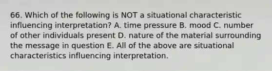 66. Which of the following is NOT a situational characteristic influencing interpretation? A. time pressure B. mood C. number of other individuals present D. nature of the material surrounding the message in question E. All of the above are situational characteristics influencing interpretation.