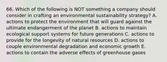 66. Which of the following is NOT something a company should consider in crafting an environmental sustainability strategy? A. actions to protect the environment that will guard against the ultimate endangerment of the planet B. actions to maintain ecological support systems for future generations C. actions to provide for the longevity of natural resources D. actions to couple environmental degradation and economic growth E. actions to contain the adverse effects of greenhouse gases