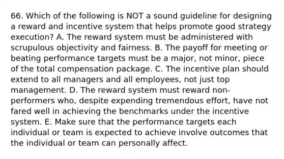 66. Which of the following is NOT a sound guideline for designing a reward and incentive system that helps promote good strategy execution? A. The reward system must be administered with scrupulous objectivity and fairness. B. The payoff for meeting or beating performance targets must be a major, not minor, piece of the total compensation package. C. The incentive plan should extend to all managers and all employees, not just top management. D. The reward system must reward non-performers who, despite expending tremendous effort, have not fared well in achieving the benchmarks under the incentive system. E. Make sure that the performance targets each individual or team is expected to achieve involve outcomes that the individual or team can personally affect.