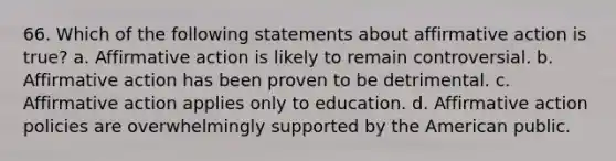 66. Which of the following statements about affirmative action is true? a. Affirmative action is likely to remain controversial. b. Affirmative action has been proven to be detrimental. c. Affirmative action applies only to education. d. Affirmative action policies are overwhelmingly supported by the American public.