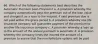 66. Which of the following statements best describes the Automatic Premium Loan Provision? a. A provision whereby the company automatically pays the premium out of the loan value and charges it as a loan to the insured, if said premium due is not paid within the grace period b. A provision whereby one life insurance company will guarantee payment of the premium to another life insurance company c. A provision whereby a loan up to the amount of the annual premium is automatic d. A provision whereby the company lends the insured the amount of a premium to assure that the non-forfeiture options will be paid