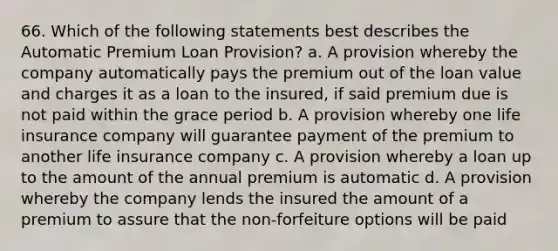 66. Which of the following statements best describes the Automatic Premium Loan Provision? a. A provision whereby the company automatically pays the premium out of the loan value and charges it as a loan to the insured, if said premium due is not paid within the grace period b. A provision whereby one life insurance company will guarantee payment of the premium to another life insurance company c. A provision whereby a loan up to the amount of the annual premium is automatic d. A provision whereby the company lends the insured the amount of a premium to assure that the non-forfeiture options will be paid