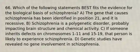 66. Which of the following statements BEST fits the evidence for the biological basis of schizophrenia? A) The gene that causes schizophrenia has been identified in position 21, and it is recessive. B) Schizophrenia is a polygenetic disorder, probably impacting brain structure and chemical activity. C) If someone inherits defects on chromosomes 1-11 and 15-19, that person is likely to experience schizophrenia. D) Genetic studies have revealed no gene involvement in schizophrenia.