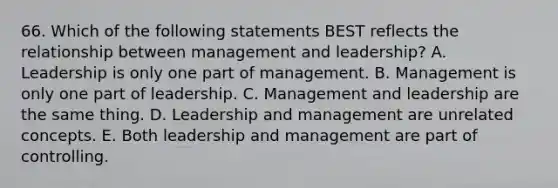 66. Which of the following statements BEST reflects the relationship between management and leadership? A. Leadership is only one part of management. B. Management is only one part of leadership. C. Management and leadership are the same thing. D. Leadership and management are unrelated concepts. E. Both leadership and management are part of controlling.