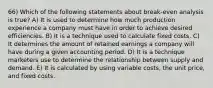 66) Which of the following statements about break-even analysis is true? A) It is used to determine how much production experience a company must have in order to achieve desired efficiencies. B) It is a technique used to calculate fixed costs. C) It determines the amount of retained earnings a company will have during a given accounting period. D) It is a technique marketers use to determine the relationship between supply and demand. E) It is calculated by using variable costs, the unit price, and fixed costs.