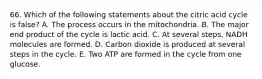 66. Which of the following statements about the citric acid cycle is false? A. The process occurs in the mitochondria. B. The major end product of the cycle is lactic acid. C. At several steps, NADH molecules are formed. D. Carbon dioxide is produced at several steps in the cycle. E. Two ATP are formed in the cycle from one glucose.