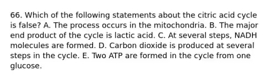 66. Which of the following statements about the citric acid cycle is false? A. The process occurs in the mitochondria. B. The major end product of the cycle is lactic acid. C. At several steps, NADH molecules are formed. D. Carbon dioxide is produced at several steps in the cycle. E. Two ATP are formed in the cycle from one glucose.