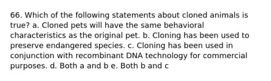 66. Which of the following statements about cloned animals is true? a. Cloned pets will have the same behavioral characteristics as the original pet. b. Cloning has been used to preserve endangered species. c. Cloning has been used in conjunction with recombinant DNA technology for commercial purposes. d. Both a and b e. Both b and c