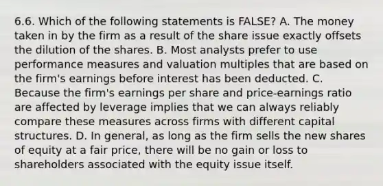 6.6. Which of the following statements is FALSE? A. The money taken in by the firm as a result of the share issue exactly offsets the dilution of the shares. B. Most analysts prefer to use performance measures and valuation multiples that are based on the firm's earnings before interest has been deducted. C. Because the firm's earnings per share and price-earnings ratio are affected by leverage implies that we can always reliably compare these measures across firms with different capital structures. D. In general, as long as the firm sells the new shares of equity at a fair price, there will be no gain or loss to shareholders associated with the equity issue itself.