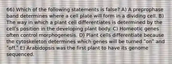 66) Which of the following statements is false? A) A preprophase band determines where a cell plate will form in a dividing cell. B) The way in which a plant cell differentiates is determined by the cellʹs position in the developing plant body. C) Homeotic genes often control morphogenesis. D) Plant cells differentiate because the cytoskeleton determines which genes will be turned ʺonʺ and ʺoff.ʺ E) Arabidopsis was the first plant to have its genome sequenced.