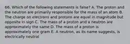 66. Which of the following statements is false? A. The proton and the neutron are primarily responsible for the mass of an atom B. The charge on electrons and protons are equal in magnitude but opposite in sign C. The mass of a proton and a neutron are approximately the same D. The mass of a proton is approximately one gram E. A neutron, as its name suggests, is electrically neutral