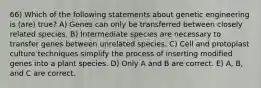 66) Which of the following statements about genetic engineering is (are) true? A) Genes can only be transferred between closely related species. B) Intermediate species are necessary to transfer genes between unrelated species. C) Cell and protoplast culture techniques simplify the process of inserting modified genes into a plant species. D) Only A and B are correct. E) A, B, and C are correct.