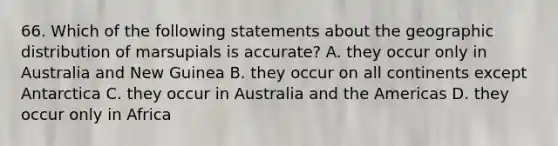 66. Which of the following statements about the geographic distribution of marsupials is accurate? A. they occur only in Australia and New Guinea B. they occur on all continents except Antarctica C. they occur in Australia and the Americas D. they occur only in Africa