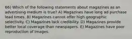 66) Which of the following statements about magazines as an advertising medium is true? A) Magazines have long ad purchase lead times. B) Magazines cannot offer high geographic selectivity. C) Magazines lack credibility. D) Magazines provide better local coverage than newspapers. E) Magazines have poor reproduction of images.