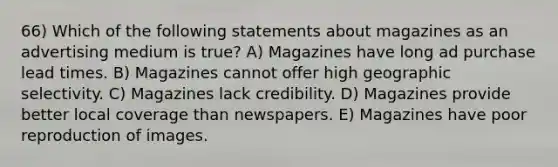 66) Which of the following statements about magazines as an advertising medium is true? A) Magazines have long ad purchase lead times. B) Magazines cannot offer high geographic selectivity. C) Magazines lack credibility. D) Magazines provide better local coverage than newspapers. E) Magazines have poor reproduction of images.