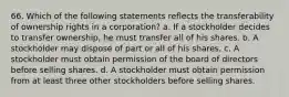 66. Which of the following statements reflects the transferability of ownership rights in a corporation? a. If a stockholder decides to transfer ownership, he must transfer all of his shares. b. A stockholder may dispose of part or all of his shares. c. A stockholder must obtain permission of the board of directors before selling shares. d. A stockholder must obtain permission from at least three other stockholders before selling shares.