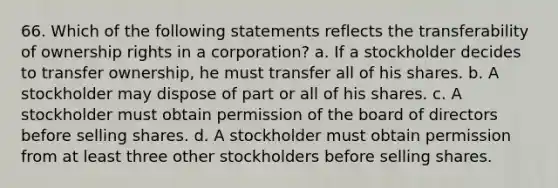 66. Which of the following statements reflects the transferability of ownership rights in a corporation? a. If a stockholder decides to transfer ownership, he must transfer all of his shares. b. A stockholder may dispose of part or all of his shares. c. A stockholder must obtain permission of the board of directors before selling shares. d. A stockholder must obtain permission from at least three other stockholders before selling shares.