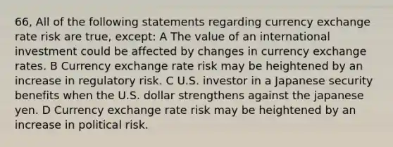 66, All of the following statements regarding currency exchange rate risk are true, except: A The value of an international investment could be affected by changes in currency exchange rates. B Currency exchange rate risk may be heightened by an increase in regulatory risk. C U.S. investor in a Japanese security benefits when the U.S. dollar strengthens against the japanese yen. D Currency exchange rate risk may be heightened by an increase in political risk.