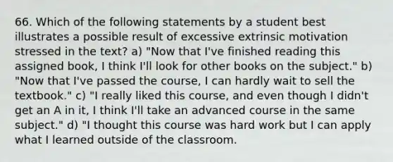 66. Which of the following statements by a student best illustrates a possible result of excessive extrinsic motivation stressed in the text? a) "Now that I've finished reading this assigned book, I think I'll look for other books on the subject." b) "Now that I've passed the course, I can hardly wait to sell the textbook." c) "I really liked this course, and even though I didn't get an A in it, I think I'll take an advanced course in the same subject." d) "I thought this course was hard work but I can apply what I learned outside of the classroom.