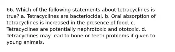 66. Which of the following statements about tetracyclines is true? a. Tetracyclines are bacteriocidal. b. Oral absorption of tetracyclines is increased in the presence of food. c. Tetracyclines are potentially nephrotoxic and ototoxic. d. Tetracyclines may lead to bone or teeth problems if given to young animals.