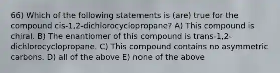 66) Which of the following statements is (are) true for the compound cis-1,2-dichlorocyclopropane? A) This compound is chiral. B) The enantiomer of this compound is trans-1,2-dichlorocyclopropane. C) This compound contains no asymmetric carbons. D) all of the above E) none of the above