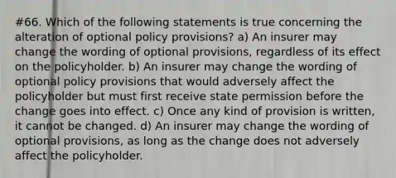 #66. Which of the following statements is true concerning the alteration of optional policy provisions? a) An insurer may change the wording of optional provisions, regardless of its effect on the policyholder. b) An insurer may change the wording of optional policy provisions that would adversely affect the policyholder but must first receive state permission before the change goes into effect. c) Once any kind of provision is written, it cannot be changed. d) An insurer may change the wording of optional provisions, as long as the change does not adversely affect the policyholder.