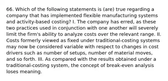 66. Which of the following statements is (are) true regarding a company that has implemented flexible manufacturing systems and activity-based costing? I. The company has erred, as these two practices used in conjunction with one another will severely limit the firm's ability to analyze costs over the relevant range. II. Costs formerly viewed as fixed under traditional-costing systems may now be considered variable with respect to changes in cost drivers such as number of setups, number of material moves, and so forth. III. As compared with the results obtained under a traditional-costing system, the concept of break-even analysis loses meaning.