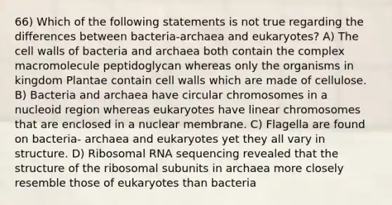 66) Which of the following statements is not true regarding the differences between bacteria-archaea and eukaryotes? A) The cell walls of bacteria and archaea both contain the complex macromolecule peptidoglycan whereas only the organisms in kingdom Plantae contain cell walls which are made of cellulose. B) Bacteria and archaea have circular chromosomes in a nucleoid region whereas eukaryotes have linear chromosomes that are enclosed in a nuclear membrane. C) Flagella are found on bacteria- archaea and eukaryotes yet they all vary in structure. D) Ribosomal RNA sequencing revealed that the structure of the ribosomal subunits in archaea more closely resemble those of eukaryotes than bacteria