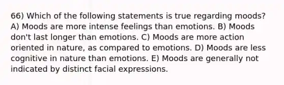 66) Which of the following statements is true regarding moods? A) Moods are more intense feelings than emotions. B) Moods don't last longer than emotions. C) Moods are more action oriented in nature, as compared to emotions. D) Moods are less cognitive in nature than emotions. E) Moods are generally not indicated by distinct facial expressions.