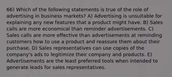 66) Which of the following statements is true of the role of advertising in business markets? A) Advertising is unsuitable for explaining any new features that a product might have. B) Sales calls are more economical than reminder advertisements. C) Sales calls are more effective than advertisements at reminding customers how to use a product and reassure them about their purchase. D) Sales representatives can use copies of the company's ads to legitimize their company and products. E) Advertisements are the least preferred tools when intended to generate leads for sales representatives.