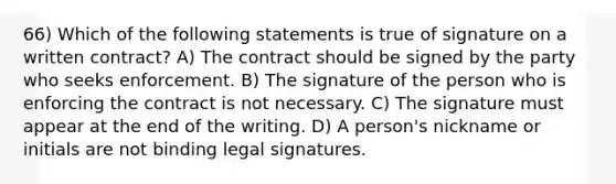 66) Which of the following statements is true of signature on a written contract? A) The contract should be signed by the party who seeks enforcement. B) The signature of the person who is enforcing the contract is not necessary. C) The signature must appear at the end of the writing. D) A person's nickname or initials are not binding legal signatures.