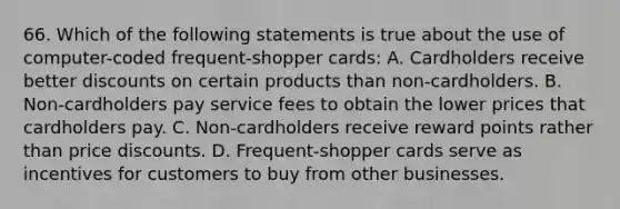 66. Which of the following statements is true about the use of computer-coded frequent-shopper cards: A. Cardholders receive better discounts on certain products than non-cardholders. B. Non-cardholders pay service fees to obtain the lower prices that cardholders pay. C. Non-cardholders receive reward points rather than price discounts. D. Frequent-shopper cards serve as incentives for customers to buy from other businesses.