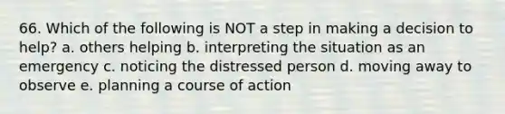 66. Which of the following is NOT a step in making a decision to help? a. others helping b. interpreting the situation as an emergency c. noticing the distressed person d. moving away to observe e. planning a course of action