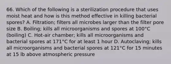 66. Which of the following is a sterilization procedure that uses moist heat and how is this method effective in killing bacterial spores? A. Filtration; filters all microbes larger than the filter pore size B. Boiling; kills all microorganisms and spores at 100°C (boiling) C. Hot-air chamber; kills all microorganisms and bacterial spores at 171°C for at least 1 hour D. Autoclaving; kills all microorganisms and bacterial spores at 121°C for 15 minutes at 15 lb above atmospheric pressure