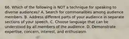 66. Which of the following is NOT a technique for speaking to diverse audiences? A. Search for commonalities among audience members. B. Address different parts of your audience in separate sections of your speech. C. Choose language that can be understood by all members of the audience. D. Demonstrate expertise, concern, interest, and enthusiasm