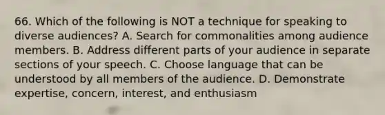 66. Which of the following is NOT a technique for speaking to diverse audiences? A. Search for commonalities among audience members. B. Address different parts of your audience in separate sections of your speech. C. Choose language that can be understood by all members of the audience. D. Demonstrate expertise, concern, interest, and enthusiasm