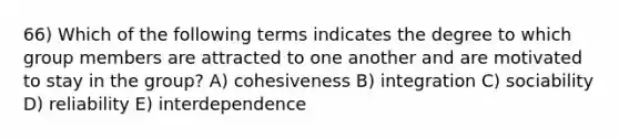 66) Which of the following terms indicates the degree to which group members are attracted to one another and are motivated to stay in the group? A) cohesiveness B) integration C) sociability D) reliability E) interdependence