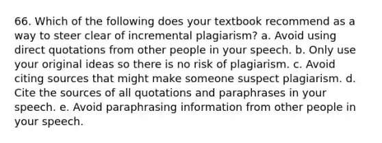 66. Which of the following does your textbook recommend as a way to steer clear of incremental plagiarism? a. Avoid using direct quotations from other people in your speech. b. Only use your original ideas so there is no risk of plagiarism. c. Avoid citing sources that might make someone suspect plagiarism. d. Cite the sources of all quotations and paraphrases in your speech. e. Avoid paraphrasing information from other people in your speech.