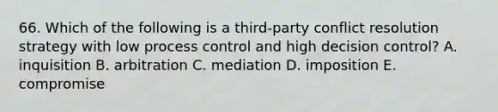 66. Which of the following is a third-party conflict resolution strategy with low process control and high decision control? A. inquisition B. arbitration C. mediation D. imposition E. compromise