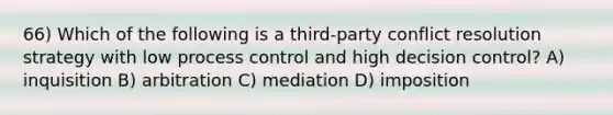 66) Which of the following is a third-party conflict resolution strategy with low process control and high decision control? A) inquisition B) arbitration C) mediation D) imposition