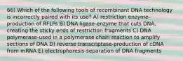 66) Which of the following tools of recombinant DNA technology is incorrectly paired with its use? A) restriction enzyme-production of RFLPs B) DNA ligase-enzyme that cuts DNA, creating the sticky ends of restriction fragments C) DNA polymerase-used in a polymerase chain reaction to amplify sections of DNA D) reverse transcriptase-production of cDNA from mRNA E) electrophoresis-separation of DNA fragments