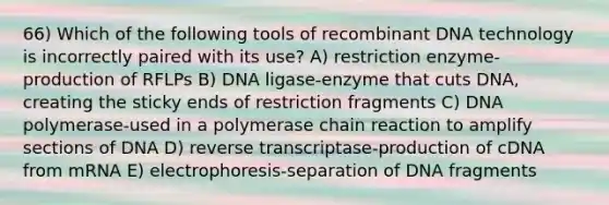 66) Which of the following tools of recombinant DNA technology is incorrectly paired with its use? A) restriction enzyme-production of RFLPs B) DNA ligase-enzyme that cuts DNA, creating the sticky ends of restriction fragments C) DNA polymerase-used in a polymerase chain reaction to amplify sections of DNA D) reverse transcriptase-production of cDNA from mRNA E) electrophoresis-separation of DNA fragments