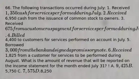 66. The following transactions occurred during July: 1. Received 1,350 cash for services performed during July. 2. Received6,950 cash from the issuance of common stock to owners. 3. Received 675 from a customer as payment for services performed during June. 4. Billed4,400 to customers for services performed on account in July. 5. Borrowed 3,000 from the bank and signed a promissory note. 6. Received1,825 from a customer for services to be performed during August. What is the amount of revenue that will be reported on the income statement for the month ended July 31? ! A. 9,425 B.5,750 C. 7,575 D.8,250