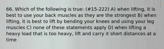 66. Which of the following is true: (#15-222) A) when lifting, it is best to use your back muscles as they are the strongest B) when lifting, it is best to lift by bending your knees and using your leg muscles C) none of these statements apply D) when lifting a heavy load that is too heavy, lift and carry it short distances at a time