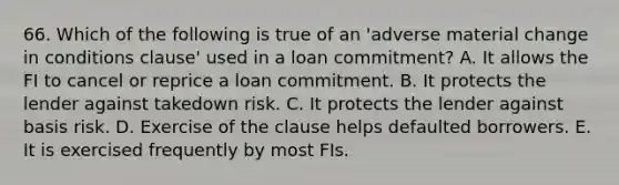 66. Which of the following is true of an 'adverse material change in conditions clause' used in a loan commitment? A. It allows the FI to cancel or reprice a loan commitment. B. It protects the lender against takedown risk. C. It protects the lender against basis risk. D. Exercise of the clause helps defaulted borrowers. E. It is exercised frequently by most FIs.