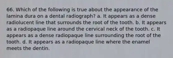 66. Which of the following is true about the appearance of the lamina dura on a dental radiograph? a. It appears as a dense radiolucent line that surrounds the root of the tooth. b. It appears as a radiopaque line around the cervical neck of the tooth. c. It appears as a dense radiopaque line surrounding the root of the tooth. d. It appears as a radiopaque line where the enamel meets the dentin.