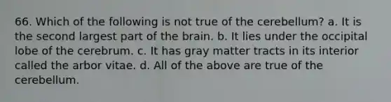 66. Which of the following is not true of the cerebellum? a. It is the second largest part of the brain. b. It lies under the occipital lobe of the cerebrum. c. It has gray matter tracts in its interior called the arbor vitae. d. All of the above are true of the cerebellum.