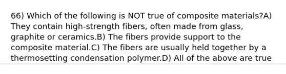 66) Which of the following is NOT true of composite materials?A) They contain high-strength fibers, often made from glass, graphite or ceramics.B) The fibers provide support to the composite material.C) The fibers are usually held together by a thermosetting condensation polymer.D) All of the above are true