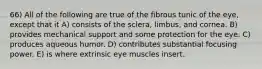 66) All of the following are true of the fibrous tunic of the eye, except that it A) consists of the sclera, limbus, and cornea. B) provides mechanical support and some protection for the eye. C) produces aqueous humor. D) contributes substantial focusing power. E) is where extrinsic eye muscles insert.